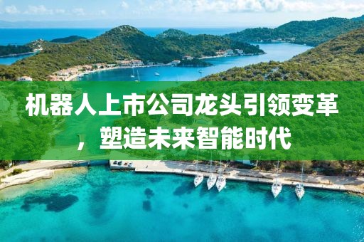 機器人上市公司龍頭引領(lǐng)變革，塑造未來智能時代