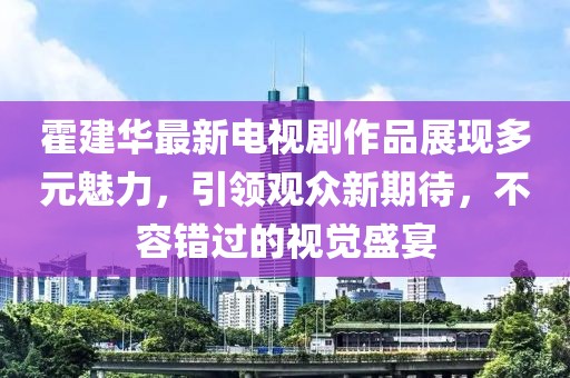 霍建華最新電視劇作品展現(xiàn)多元魅力，引領(lǐng)觀眾新期待，不容錯過的視覺盛宴
