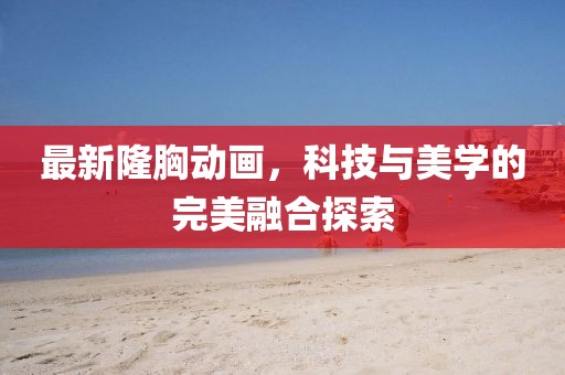 最新隆胸動畫，科技與美學(xué)的完美融合探索
