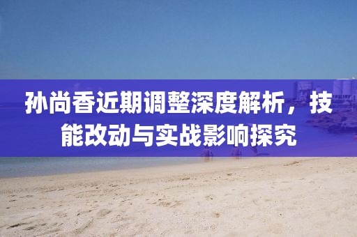 孫尚香近期調(diào)整深度解析，技能改動(dòng)與實(shí)戰(zhàn)影響探究