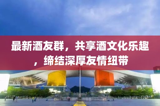 最新酒友群，共享酒文化樂趣，締結(jié)深厚友情紐帶