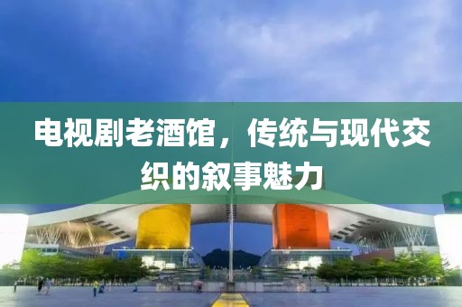 電視劇老酒館，傳統(tǒng)與現(xiàn)代交織的敘事魅力