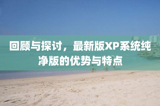 回顧與探討，最新版XP系統(tǒng)純凈版的優(yōu)勢(shì)與特點(diǎn)