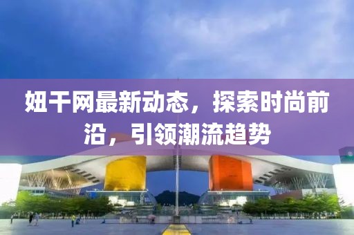 妞干網(wǎng)最新動(dòng)態(tài)，探索時(shí)尚前沿，引領(lǐng)潮流趨勢(shì)
