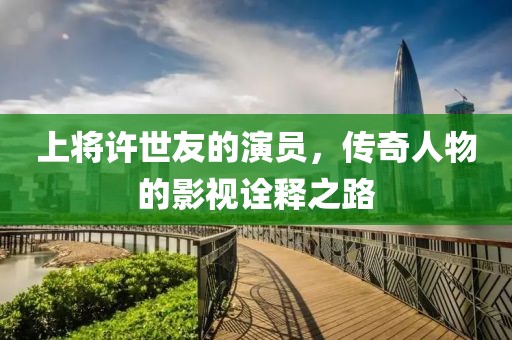 上將許世友的演員，傳奇人物的影視詮釋之路