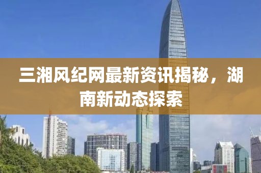 三湘風紀網(wǎng)最新資訊揭秘，湖南新動態(tài)探索
