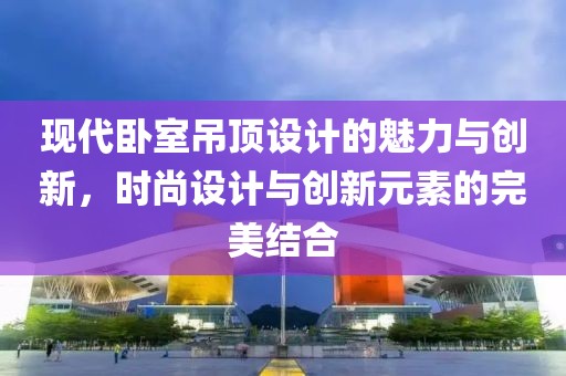 現(xiàn)代臥室吊頂設(shè)計(jì)的魅力與創(chuàng)新，時(shí)尚設(shè)計(jì)與創(chuàng)新元素的完美結(jié)合