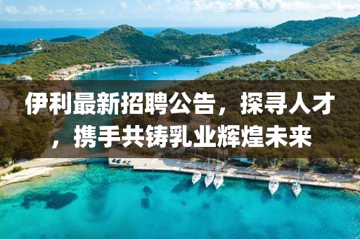 伊利最新招聘公告，探尋人才，攜手共鑄乳業(yè)輝煌未來(lái)