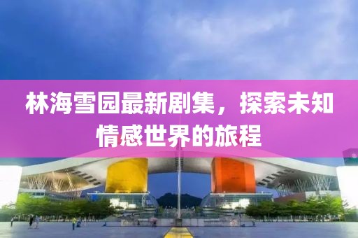林海雪園最新劇集，探索未知情感世界的旅程