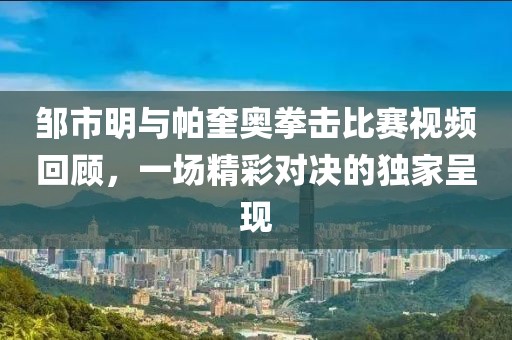 鄒市明與帕奎奧拳擊比賽視頻回顧，一場精彩對決的獨家呈現(xiàn)