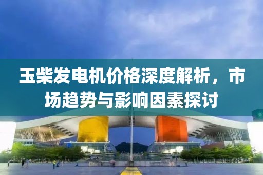 玉柴發(fā)電機(jī)價(jià)格深度解析，市場(chǎng)趨勢(shì)與影響因素探討