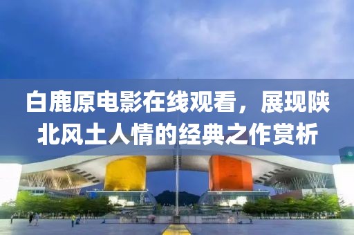 白鹿原電影在線觀看，展現(xiàn)陜北風(fēng)土人情的經(jīng)典之作賞析