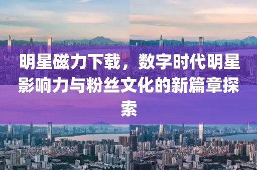 明星磁力下載，數(shù)字時(shí)代明星影響力與粉絲文化的新篇章探索