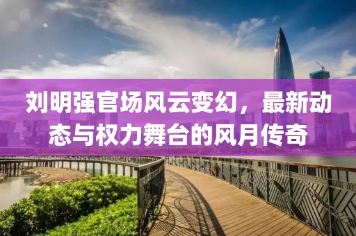 劉明強官場風(fēng)云變幻，最新動態(tài)與權(quán)力舞臺的風(fēng)月傳奇