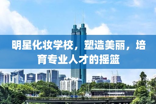 明星化妝學(xué)校，塑造美麗，培育專(zhuān)業(yè)人才的搖籃