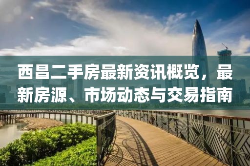 西昌二手房最新資訊概覽，最新房源、市場(chǎng)動(dòng)態(tài)與交易指南