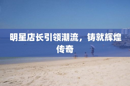 明星店長引領(lǐng)潮流，鑄就輝煌傳奇