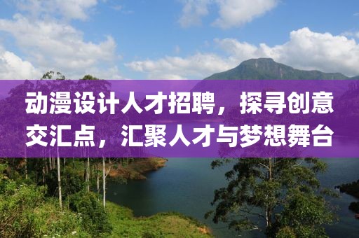 動漫設(shè)計人才招聘，探尋創(chuàng)意交匯點，匯聚人才與夢想舞臺