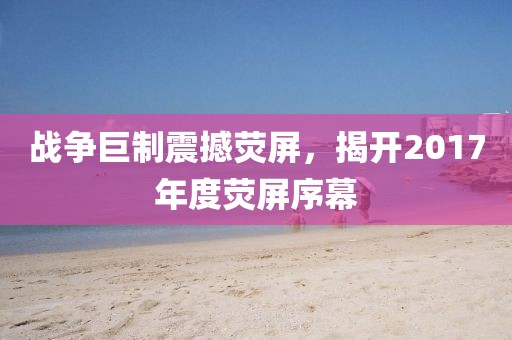 戰(zhàn)爭巨制震撼熒屏，揭開2017年度熒屏序幕