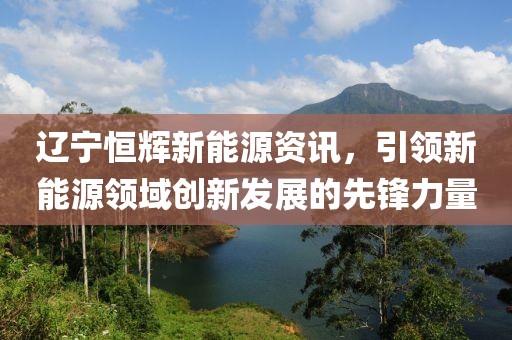 遼寧恒輝新能源資訊，引領(lǐng)新能源領(lǐng)域創(chuàng)新發(fā)展的先鋒力量