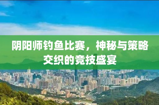 陰陽師釣魚比賽，神秘與策略交織的競技盛宴