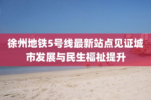 徐州地鐵5號線最新站點(diǎn)見證城市發(fā)展與民生福祉提升