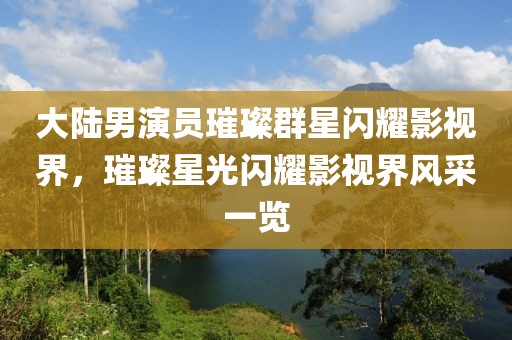 大陸男演員璀璨群星閃耀影視界，璀璨星光閃耀影視界風(fēng)采一覽