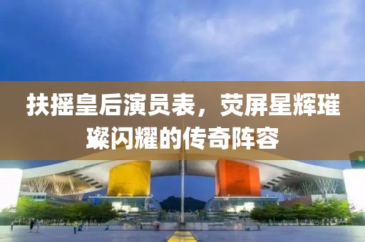 扶搖皇后演員表，熒屏星輝璀璨閃耀的傳奇陣容