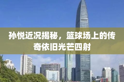 孫悅近況揭秘，籃球場上的傳奇依舊光芒四射