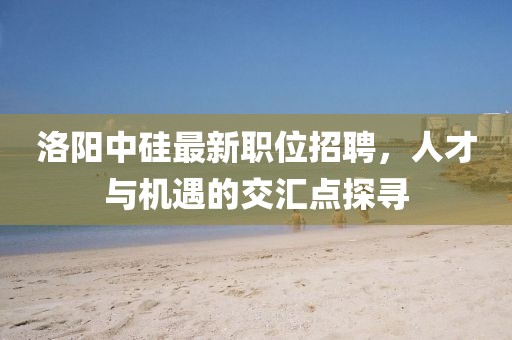 洛陽中硅最新職位招聘，人才與機(jī)遇的交匯點(diǎn)探尋