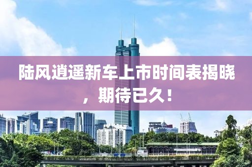 陸風(fēng)逍遙新車上市時間表揭曉，期待已久！