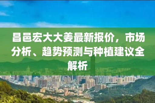 昌邑宏大大姜最新報(bào)價(jià)，市場(chǎng)分析、趨勢(shì)預(yù)測(cè)與種植建議全解析