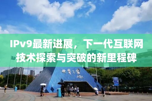 IPv9最新進(jìn)展，下一代互聯(lián)網(wǎng)技術(shù)探索與突破的新里程碑