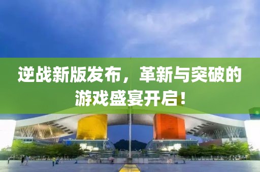 逆戰(zhàn)新版發(fā)布，革新與突破的游戲盛宴開啟！