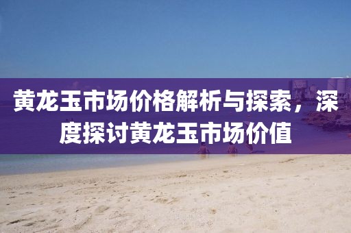 黃龍玉市場價(jià)格解析與探索，深度探討黃龍玉市場價(jià)值