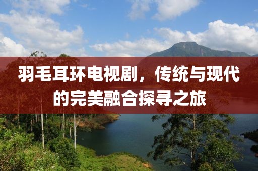 羽毛耳環(huán)電視劇，傳統(tǒng)與現(xiàn)代的完美融合探尋之旅