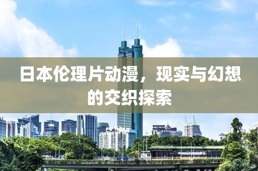 日本倫理片動漫，現(xiàn)實與幻想的交織探索