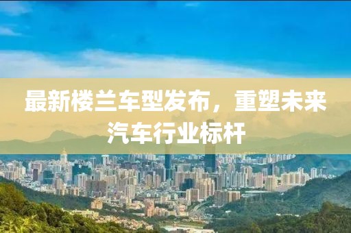 最新樓蘭車型發(fā)布，重塑未來汽車行業(yè)標(biāo)桿