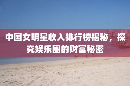 中國(guó)女明星收入排行榜揭秘，探究娛樂(lè)圈的財(cái)富秘密