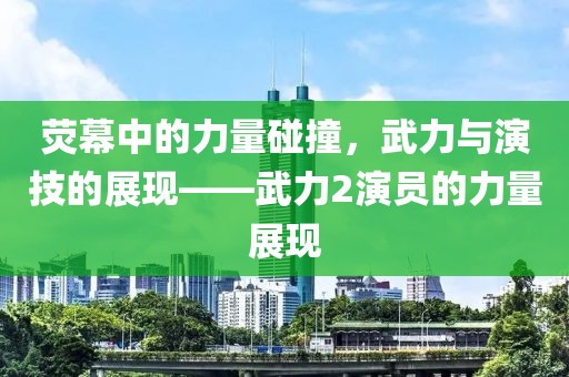 熒幕中的力量碰撞，武力與演技的展現(xiàn)——武力2演員的力量展現(xiàn)