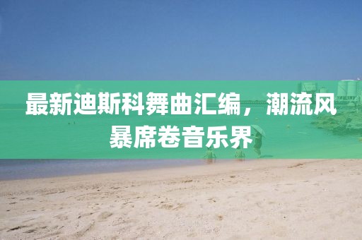 最新迪斯科舞曲匯編，潮流風(fēng)暴席卷音樂界