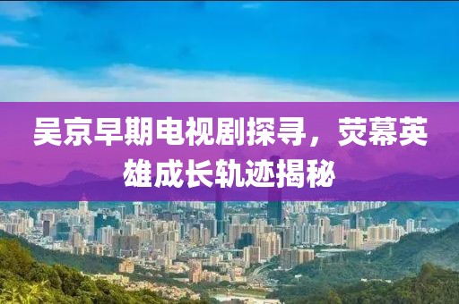 吳京早期電視劇探尋，熒幕英雄成長軌跡揭秘
