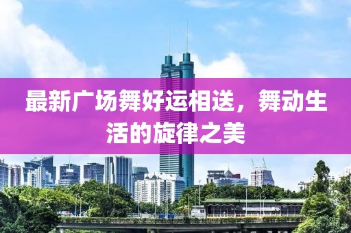 最新廣場(chǎng)舞好運(yùn)相送，舞動(dòng)生活的旋律之美