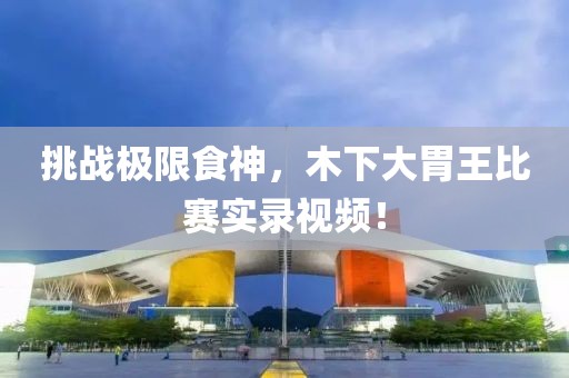 挑戰(zhàn)極限食神，木下大胃王比賽實錄視頻！
