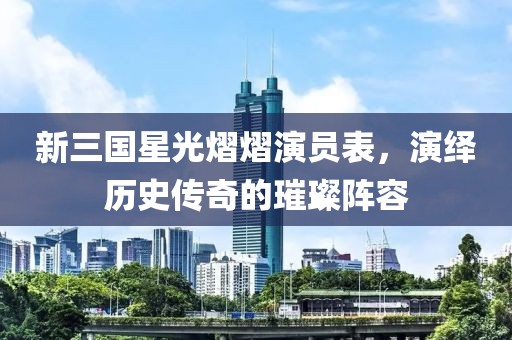 新三國星光熠熠演員表，演繹歷史傳奇的璀璨陣容