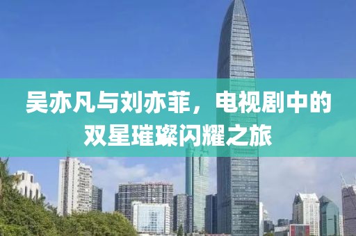 吳亦凡與劉亦菲，電視劇中的雙星璀璨閃耀之旅