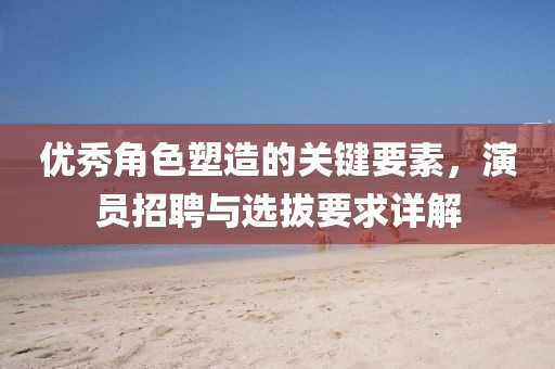 優(yōu)秀角色塑造的關(guān)鍵要素，演員招聘與選拔要求詳解