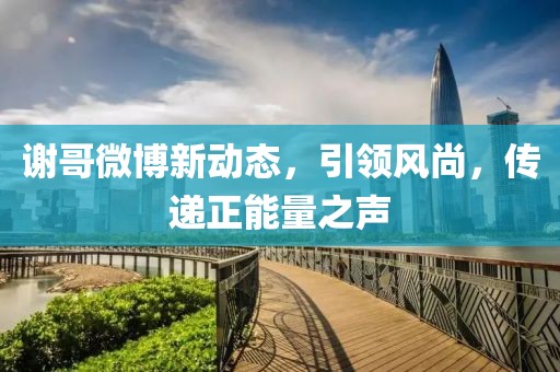 謝哥微博新動(dòng)態(tài)，引領(lǐng)風(fēng)尚，傳遞正能量之聲