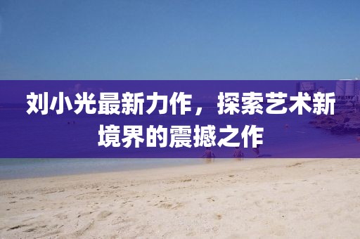劉小光最新力作，探索藝術(shù)新境界的震撼之作