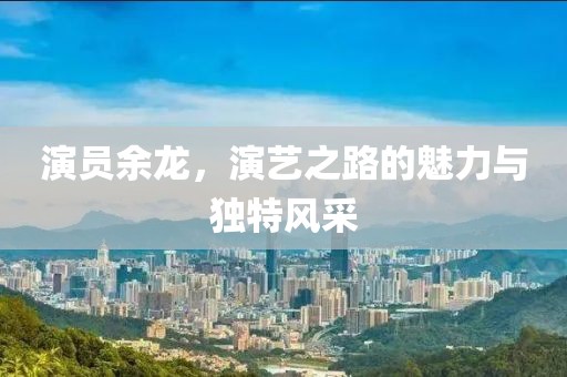 演員余龍，演藝之路的魅力與獨(dú)特風(fēng)采